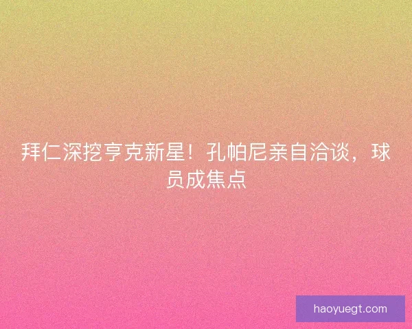 拜仁深挖亨克新星！孔帕尼亲自洽谈，球员成焦点