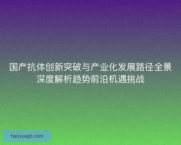 国产抗体创新突破与产业化发展路径全景深度解析趋势前沿机遇挑战