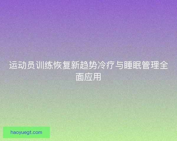 运动员训练恢复新趋势冷疗与睡眠管理全面应用