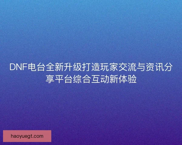 DNF电台全新升级打造玩家交流与资讯分享平台综合互动新体验