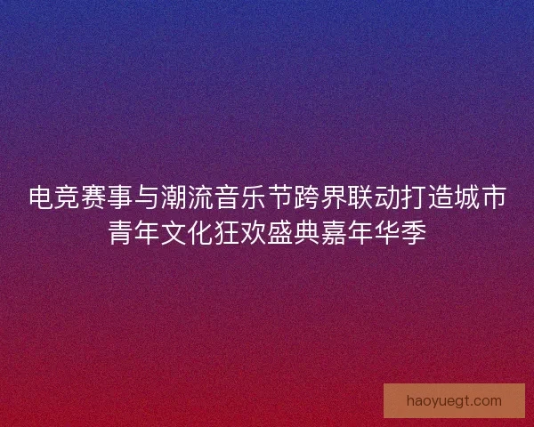 电竞赛事与潮流音乐节跨界联动打造城市青年文化狂欢盛典嘉年华季