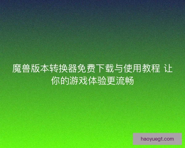 魔兽版本转换器免费下载与使用教程 让你的游戏体验更流畅