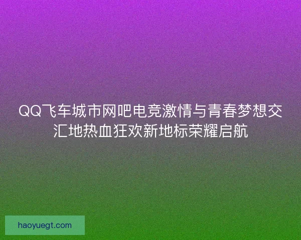 QQ飞车城市网吧电竞激情与青春梦想交汇地热血狂欢新地标荣耀启航