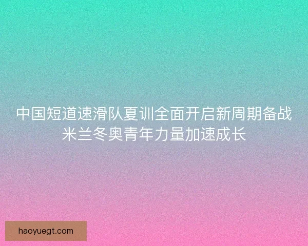 中国短道速滑队夏训全面开启新周期备战米兰冬奥青年力量加速成长