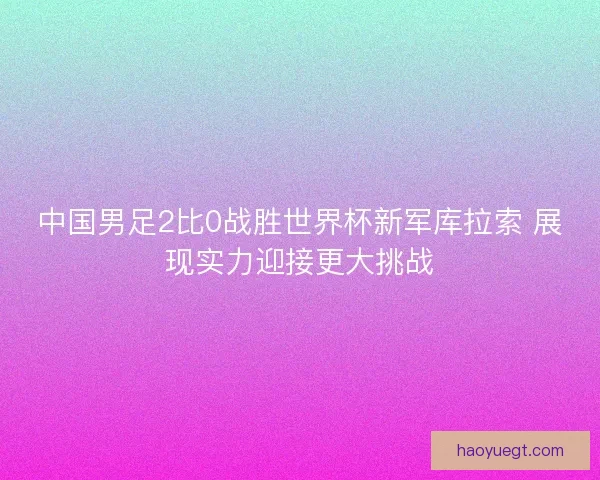 中国男足2比0战胜世界杯新军库拉索 展现实力迎接更大挑战